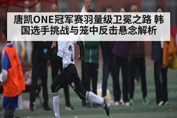唐凯ONE冠军赛羽量级卫冕之路 韩国选手挑战与笼中反击悬念解析 | FNESPORTS